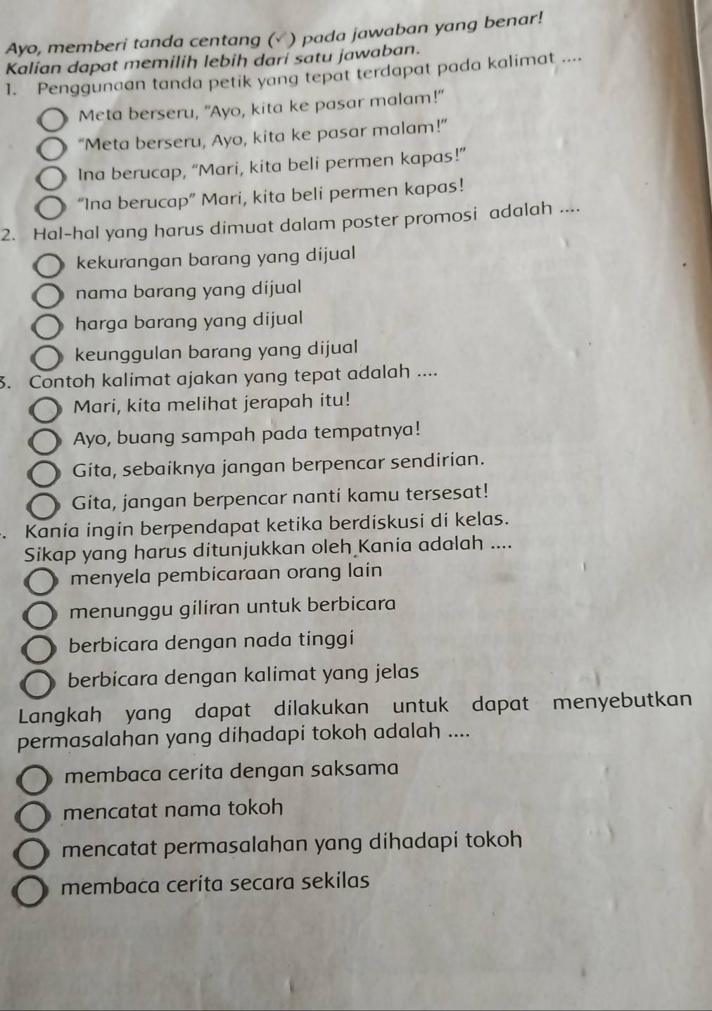 Ayo, memberi tanda centang (√ ) pada jawaban yang benar!
Kalian dapat memilih lebih dari satu jawaban.
1. Penggunaan tanda petik yang tepat terdapat pada kalimat ....
Meta berseru, "Ayo, kita ke pasar malam!"
“Meta berseru, Ayo, kita ke pasar malam!”
Ina berucap, “Mari, kita beli permen kapas!”
“Ina berucap” Mari, kita beli permen kapas!
2. Hal-hal yang harus dimuat dalam poster promosi adalah ....
kekurangan barang yang dijual
nama barang yang dijual
harga barang yang dijual
keunggulan barang yang dijual
3. Contoh kalimat ajakan yang tepat adalah ....
Mari, kita melihat jerapah itu!
Ayo, buang sampah pada tempatnya!
Gita, sebaiknya jangan berpencar sendirian.
Gita, jangan berpencar nanti kamu tersesat!
. Kania ingin berpendapat ketika berdiskusi di kelas.
Sikap yang harus ditunjukkan oleh Kania adalah ....
menyela pembicaraan orang lain
menunggu giliran untuk berbicara
berbicara dengan nada tinggi
berbicara dengan kalimat yang jelas
Langkah yang dapat dilakukan untuk dapat menyebutkan
permasalahan yang dihadapi tokoh adalah ....
membaca ceríta dengan saksama
mencatat nama tokoh
mencatat permasalahan yang dihadapi tokoh
membaca ceríta secara sekilas