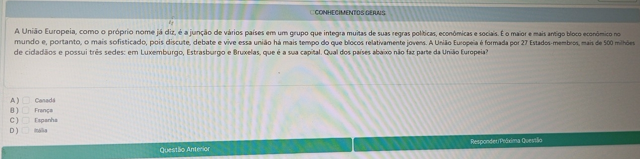 CCONHECIMENTOS GERAIS
A União Europeia, como o próprio nome já diz, é a junção de vários países em um grupo que integra muitas de suas regras políticas, econômicas e sociais. É o maior e mais antigo bloco econômico no
mundo e, portanto, o mais sofisticado, pois discute, debate e vive essa união há mais tempo do que blocos relativamente jovens. A União Europeia é formada por 27 Estados-membros, mais de 500 milhões
de cidadãos e possui três sedes: em Luxemburgo, Estrasburgo e Bruxelas, que é a sua capital. Qual dos países abaixo não faz parte da União Europeia?
A ) Canadá
B ) França
C) Espanha
D) Itália
Questão Anterior Responder/Próxima Questão