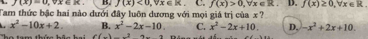 A. f(x)=0, forall x∈ R. B. J(x)<0</tex>, forall x∈ R. C. f(x)>0, forall x∈ R. D. f(x)≥ 0, forall x∈ R. 
Tam thức bậc hai nào dưới đây luôn dương với mọi giá trị của x ?
x^2-10x+2.
B. x^2-2x-10. C. x^2-2x+10. D. -x^2+2x+10. 
The tam thứa hảo hai f(x)=x^22x