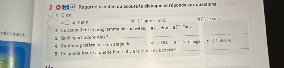 2 〇 049 Regarde la vidéo ou écoute le dialogue et réponds aux questions.
1 C'est
a □ le matin. b l'après-midi. C le soir.
2 Ils consultent le programme des activités. a □ Vrai b□ Faux 
récréatif.
_
3 Quel sport adore Alex?_
_
4 Gauthier préfère faire un stage de a □ BD b 1 jardinage. batterie.
5 De quelle heure à quelle heure il y a le stage de batterie?