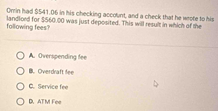 Orrin had $541.06 in his checking account, and a check that he wrote to his
landlord for $560.00 was just deposited. This will result in which of the
following fees?
A. Overspending fee
B. Overdraft fee
C. Service fee
D. ATM Fee