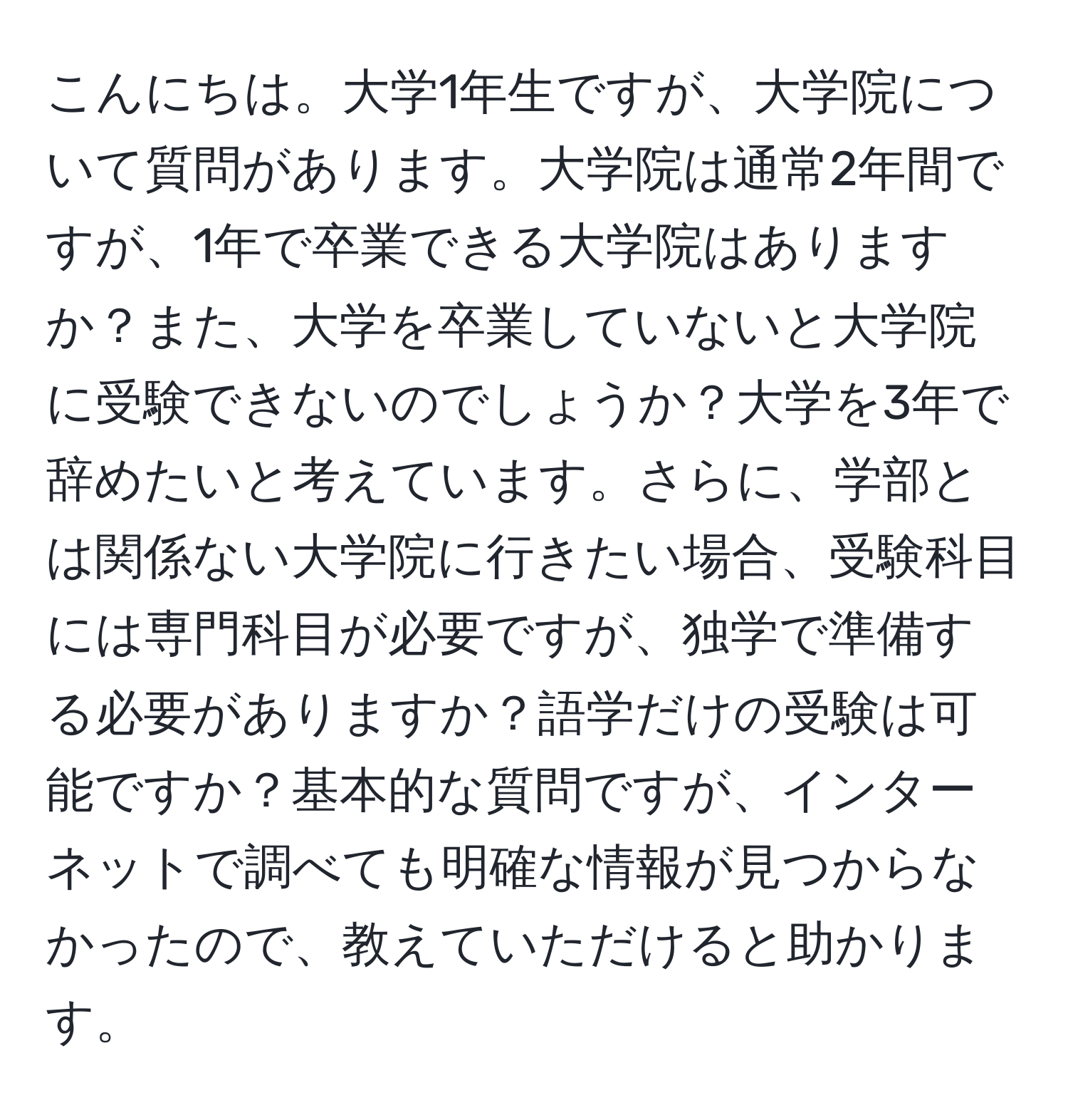 こんにちは。大学1年生ですが、大学院について質問があります。大学院は通常2年間ですが、1年で卒業できる大学院はありますか？また、大学を卒業していないと大学院に受験できないのでしょうか？大学を3年で辞めたいと考えています。さらに、学部とは関係ない大学院に行きたい場合、受験科目には専門科目が必要ですが、独学で準備する必要がありますか？語学だけの受験は可能ですか？基本的な質問ですが、インターネットで調べても明確な情報が見つからなかったので、教えていただけると助かります。