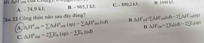 iết △ _fH_298 cua CA14(E),
A. - 74, 9 kJ; B. - 965, 1 kJ; C. - 890, 2 kJ; D. 1040 kJ.
Cầu 22 Công thức nào sau đây đúng?
A △ _rH^0_298=sumlimits △ _fH^0_298(sp)-sumlimits △ _fH^0_298(cd) B. △ _rH^0_298=sumlimits △ _fH^0_298(cd)-2sumlimits △ _fH^0_298(sp)
D. △ _rH^0_298=sumlimits E_b(cd)-2sumlimits E_b(sp)
C. △ _rH^(θ)_298=2sumlimits E_b(sp)-sumlimits E_b(cd)