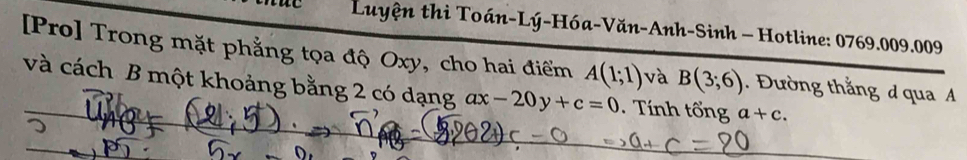 Luyện thi Toán-Lý-Hóa-Văn-Anh-Sinh - Hotline: 0769.009.009 
[Pro] Trong mặt phẳng tọa độ Oxy, cho hai điểm A(1;1) và B(3;6). Đường thắng d qua A
và cách B một khoảng bằng 2 có dạng ax-20y+c=0. Tính tổng a+c.