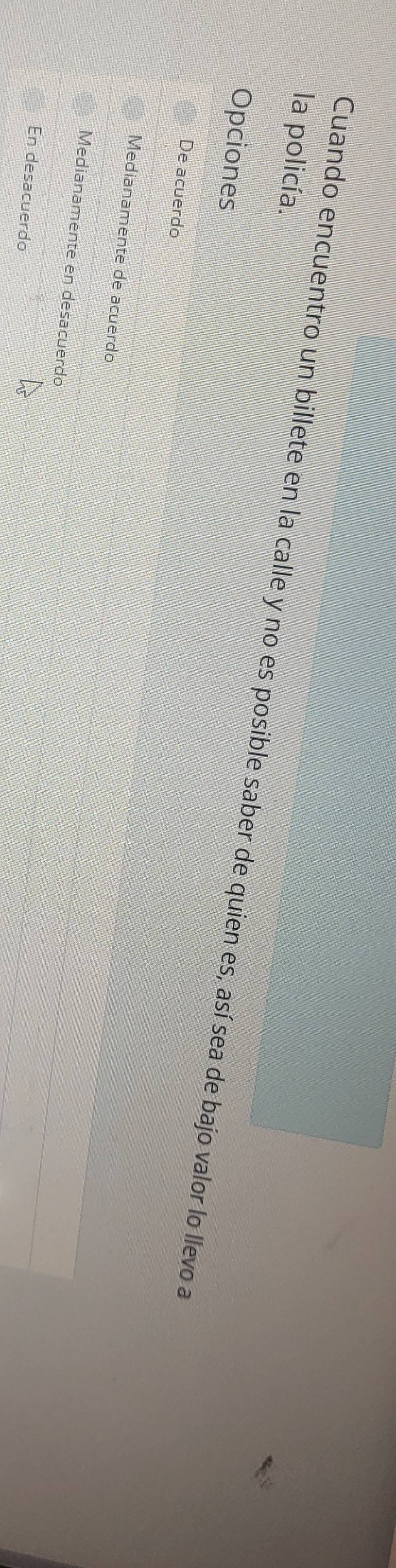 la policía.
Cuando encuentro un billete en la calle y no es posible saber de quien es, así sea de bajo valor lo llevo a
Opciones
De acuerdo
Medianamente de acuerdo
Medianamente en desacuerdo
En desacuerdo