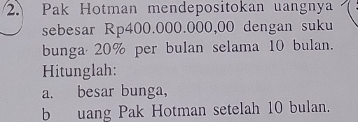 Pak Hotman mendepositokan uangnya 
sebesar Rp400.000.000,00 dengan suku 
bunga 20% per bulan selama 10 bulan. 
Hitunglah: 
a. besar bunga, 
b uang Pak Hotman setelah 10 bulan.