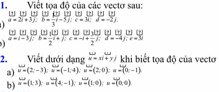 Việt toa đô của các vectơ sau: 
[? ] [? ] [? [? ] ? ? ? | ? ? ]
a=2i+3j; b=frac 3i-5j; c=3i; d=-2j. 
? ? ? ? 1 ? ? ? ? ) ? ? ? ? ? 
) a=i-3j; b= 1/2 i+j; c=-i+frac 2j; d=-4j; e=3i
2. Viết dưới dạng u=xi+yj khi biết tọa độ của vectơ 
a) u=(2;-3); u=(-1;4); u=(2;0); u=(0;-1). 
b) u=(1;3); u=(4;-1); u=(1;0); u=(0;0).