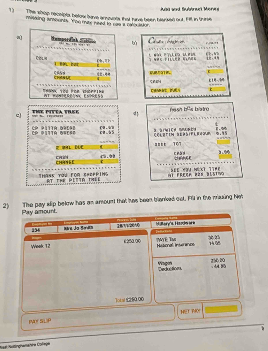 Add and Subtract Money 
1) The shop receipts below have amounts that have been blanked out. Fill in these 
missing amounts. You may need to use a calculator. 
a)b) Camdle : cright on 11/08/10 
WAX FILLED GLASS 02.49
waX FILLED GLASs £2.49.-.-- 
SUBTOTAL 
CASH £10.00
Change due ⊥ 
c) THE PITTA TREE fresh bāx bistro 
V7 M， 145120200
d) 
c 
CP PITTA BREAD £0.65 2.00
CP Pitta Bread £0.65 S S/WICH BRUNCH 0.95
COLDTIN SEAS/FLAVOUR 
----- 
D BAL DUE f **8* TOT 
CASH 3.00
CASH £5.00 change 
chànge C 
THANK YOU FOR SHOPPING SEE YOU NEXT TIME 
AT THE PITTA TREE AT FRESH bOX BISTRO 
2) The pay slip below has an amount that has been blanked out. Fill in the missing Net 
Pay amount. 
Emploget Ni Emproyee Name Process Cate 
234 Mrs Jo Smith 28/11/2010 Hillary's Hardware 
Deductions 
Roges 30.03
Week 12 £250.00 PAYE Tax 
National Insurance 14.85
Wages 250.00
Deductions - 44.88
Total £250.00
NET PAY 
PAY SLIP 
B 
West Nottinghamshire College