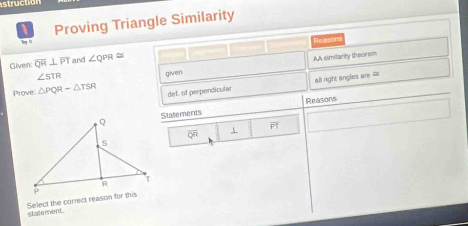 struction 
a Proving Triangle Similarity 
Bry M 
Reasons 
Given overline QR⊥ overline PT and ∠ QPR≌
AA similarity theorem
∠ STR
given 
Prove: △ PQRsim △ TSR
def. of perpendicular all right angles are 
Reasons 
Statements
overline QR 1 overline PT
Select the correct reason for this 
statement.