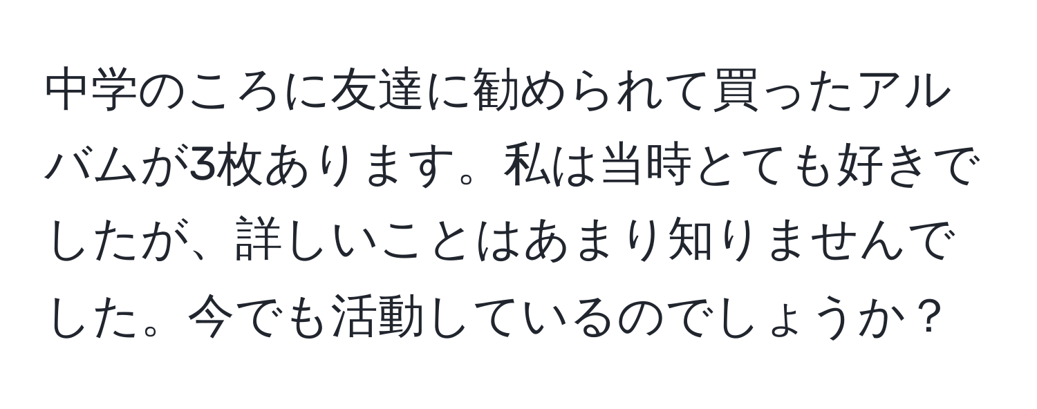 中学のころに友達に勧められて買ったアルバムが3枚あります。私は当時とても好きでしたが、詳しいことはあまり知りませんでした。今でも活動しているのでしょうか？