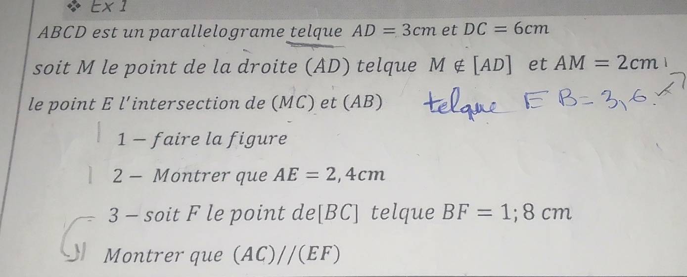 E* 1
ABCD est un parallelograme telque AD=3cm et DC=6cm
soit M le point de la droite (AD) telque M∉ [AD] et AM=2cm 1 
le point E l’intersection de (MC) et (AB) 
1 - faire la figure 
2 - Montrer que AE=2,4cm
3 - soit F le point de[ BC ] telque BF=1; 8cm
Montrer que (AC)//(EF)