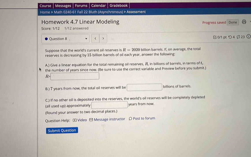 Course Messages Forums Calendar Gradebook 
Home > Math 0240-61 Fall 22 Bluth (Asynchronous) > Assessment 
Homework 4.7 Linear Modeling Progress saved Done 
Score: 1/12 1/12 answered 
Question 8 , < > 0/1 pt つ 4 ∅ 23 0 
Suppose that the world's current oil reserves is R=2020 billion barrels. If, on average, the total 
reserves is decreasing by 15 billion barrels of oil each year, answer the following: 
A.) Give a linear equation for the total remaining oil reserves, R, in billions of barrels, in terms of 
the number of years since now. (Be sure to use the correct variable and Preview before you submit.)
R=□
B.) 7 years from now, the total oil reserves will be □ billions of barrels. 
C.) If no other oil is deposited into the reserves, the world's oil reserves will be completely depleted 
(all used up) approximately □ years from now. 
(Round your answer to two decimal places.) 
Question Help: - Video - Message instructor 〇 Post to forum 
Submit Question