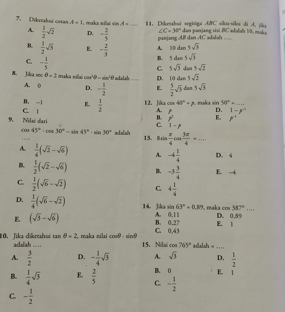 12
7. Diketahui cotan A=1 , maka nilai sin A= _ 11. Diketahui segitiga ABC siku-siku di A, jika
A.  1/2 sqrt(2) dan panjang sisi BC adalah 10, maka
D. - 2/5 
∠ C=30°
panjang AB dan AC adalah …
B.  1/2 sqrt(3)
E. - 2/3 
A. 10dan5sqrt(3)
C. - 1/5 
B. 5dan5sqrt(3)
C. 5sqrt(3)dan5sqrt(2)
8. Jika sec θ =2 maka nilai cos^2θ -sin^2θ adalah … D. 10dan5sqrt(2)
A. 0  5/2 sqrt(3)dan5sqrt(3)
D. - 1/2 
E.
B. -1 12. Jika cos 40°=p , maka sin 50°=... _
C. 1 A. P D. 1-p^(-1)
E.  1/2  E. P^(-1)
B. p^2
9. Nilai dari C. 1-p
cos 45°· cos 30°-sin 45°· sin 30° adalah
... 13. 8sin  π /4 cos  3π /4 =...
A.  1/4 (sqrt(2)-sqrt(6))
A. -4 1/4  D. 4
B.  1/2 (sqrt(2)-sqrt(6))
B. -3 3/4  E. -4
C.  1/2 (sqrt(6)-sqrt(2))
C. 4 1/4 
D.  1/4 (sqrt(6)-sqrt(2))
14. Jika sin 63°=0,89 , maka cos 387°...
A. 0,11 D. 0,89
E. (sqrt(3)-sqrt(6)) B. 0,27 E. 1
C. 0,43
10. Jika diketahui tan θ =2 , maka nilai cos θ · sin θ
adalah … 15. Nilai cos 765° adalah =_
D.
A. sqrt(3)
A.  3/2  - 1/4 sqrt(3)  1/2 
D.
E.
B.  1/4 sqrt(3)  2/5 
B. 0 E. 1
C. - 1/2 
C. - 1/2 