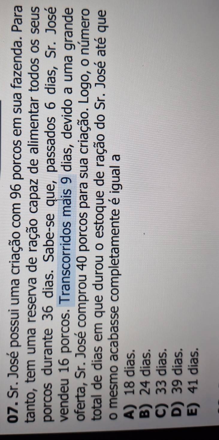 Sr. José possui uma criação com 96 porcos em sua fazenda. Para
tanto, tem uma reserva de ração capaz de alimentar todos os seus
porcos durante 36 dias. Sabe-se que, passados 6 dias, Sr. José
vendeu 16 porcos. Transcorridos mais 9 dias, devido a uma grande
oferta, Sr. José comprou 40 porcos para sua criação. Logo, o número
total de dias em que durou o estoque de ração do Sr. José até que
o mesmo acabasse completamente é igual a
A) 18 dias.
B) 24 dias.
C) 33 dias.
D) 39 dias.
E) 41 dias.