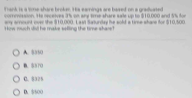 Frank is a time-share broker. His earnings are based on a graduated
commission. He receives 3% on any time-share sale up to $10,000 and 5% for
any amount over the $10,000. Last Saturday he sold a time-share for $10,500.
How much did he make selling the time-share?
A. 8350
B. $370
C. 8325
D. 8500