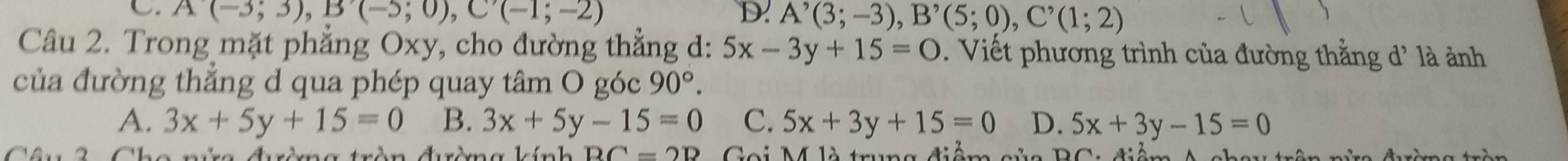 C A(-3;3), B'(-5;0), C'(-1;-2)
D. A^(^,)(3;-3), B^,(5;0), C^,(1;2)
Câu 2. Trong mặt phẳng Oxy, cho đường thẳng d: 5x-3y+15=0. Viết phương trình của đường thằng d' là ảnh
của đường thẳng d qua phép quay tâm O góc 90°.
A. 3x+5y+15=0 B. 3x+5y-15=0 C. 5x+3y+15=0 D. 5x+3y-15=0
RC=2R Gai M4 là tmg