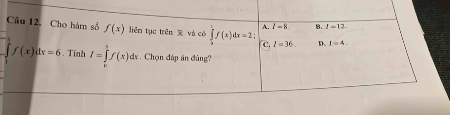 A. I=8. B. I=12. 
Câu 12. Cho hàm số f(x) liên tục trên R và có ∈tlimits _0^1f(x)dx=2 : D. I=4. 
3
C. I=36.
f(x)dx=6. Tinh I=∈tlimits _0^3f(x)dx. Chọn đáp án đúng?
1