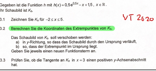 Gegeben ist die Funktion h mit h(x)=0,5e^(0.5x)-x+1,5, x∈ R. 
Ihr Schaubild ist K_h. 
3.1 Zeichnen Sie K_h für -2≤ x≤ 5. 
3.2  Berechnen Sie die Koordinaten des Extrempunktes von K_h. 
Das Schaubild von K_h soll verschoben werden: 
a) in y-Richtung, so dass das Schaubild durch den Ursprung verläuft, 
b) so, dass der Extrempunkt im Ursprung liegt. 
Geben Sie jeweils einen neuen Funktionsterm an. 
3.3 Prüfen Sie, ob die Tangente an K_h in x=3 einen positiven y -Achsenabschnitt 
hat.