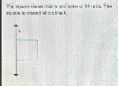 The square shown has a perimeter of 32 units. The 
square is rotated about line k. 
*