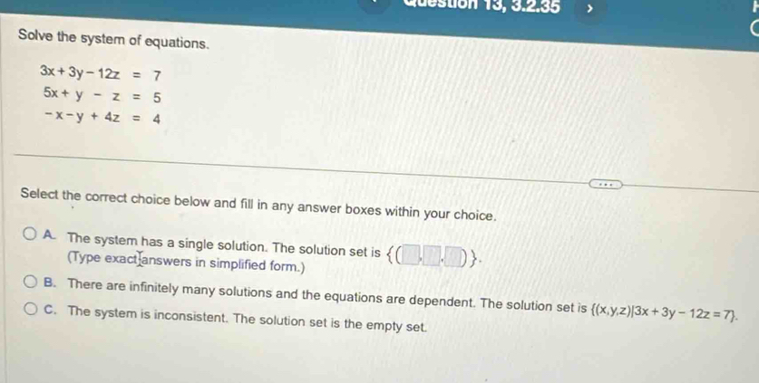 Question 13, 3.2.35
Solve the system of equations.
3x+3y-12z=7
5x+y-z=5
-x-y+4z=4
Select the correct choice below and fill in any answer boxes within your choice.
A. The system has a single solution. The solution set is  (□ ,□ ,□ ). 
(Type exact answers in simplified form.)
B. There are infinitely many solutions and the equations are dependent. The solution set is  (x,y,z)|3x+3y-12z=7.
C. The system is inconsistent. The solution set is the empty set.