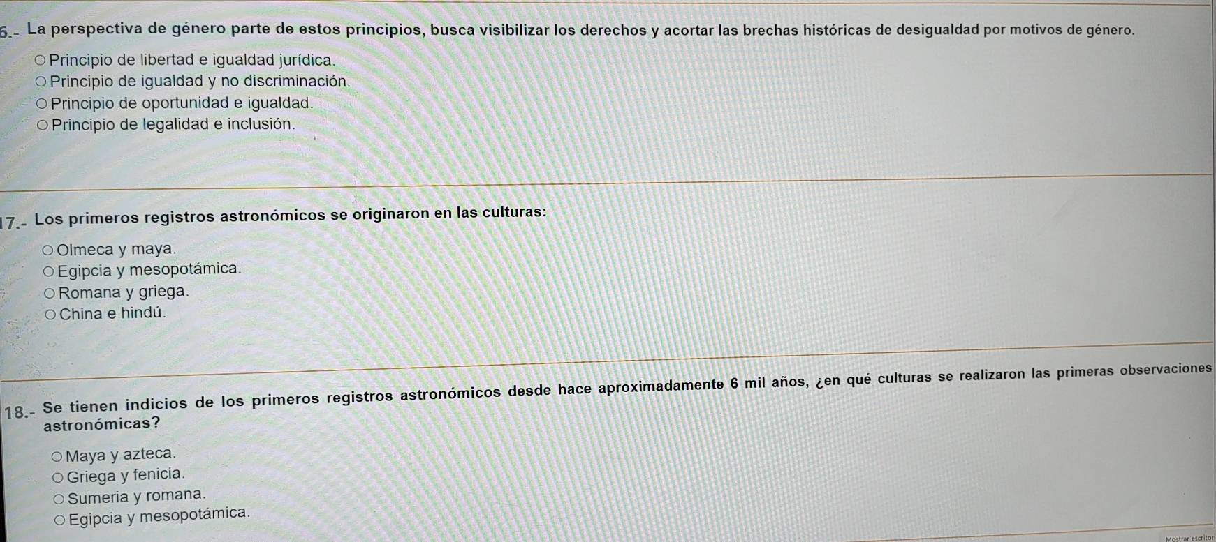 La perspectiva de género parte de estos principios, busca visibilizar los derechos y acortar las brechas históricas de desigualdad por motivos de género.
O Principio de libertad e igualdad jurídica.
o Principio de igualdad y no discriminación.
Principio de oportunidad e igualdad.
O Principio de legalidad e inclusión.
17 Los primeros registros astronómicos se originaron en las culturas:
Olmeca y maya.
Egipcia y mesopotámica.
Romana y griega.
China e hindú.
18. Se tienen indicios de los primeros registros astronómicos desde hace aproximadamente 6 mil años, ¿en qué culturas se realizaron las primeras observaciones
astronómicas?
○Maya y azteca.
Griega y fenicia.
Sumeria y romana.
Egipcia y mesopotámica.