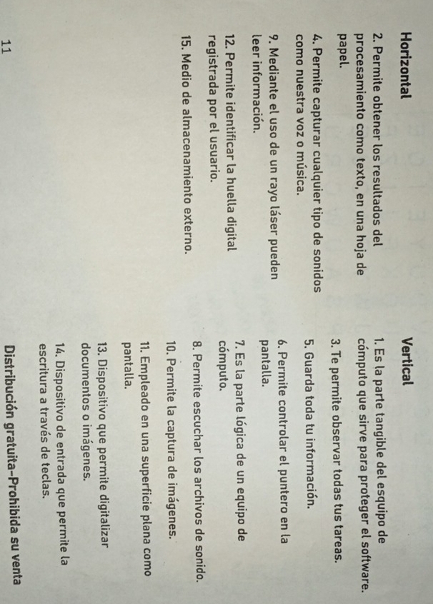 Horizontal Vertical
2. Permite obtener los resultados del 1. Es la parte tangible del esquipo de
procesamiento como texto, en una hoja de cómputo que sirve para proteger el software.
papel.
3. Te permite observar todas tus tareas.
4. Permite capturar cualquier tipo de sonidos 5. Guarda toda tu información.
como nuestra voz o música.
9. Mediante el uso de un rayo láser pueden 6. Permite controlar el puntero en la
leer información. pantalla.
12. Permite identificar la huella digital 7. Es la parte lógica de un equipo de
cómputo.
registrada por el usuario.
15. Medio de almacenamiento externo. 8. Permite escuchar los archivos de sonido.
10. Permite la captura de imágenes.
11. Empleado en una superficie plana como
pantalla.
13. Dispositivo que permite digitalizar
documentos o imágenes.
14. Dispositivo de entrada que permite la
escritura a través de teclas.
11
Distribución gratuita-Prohibida su venta