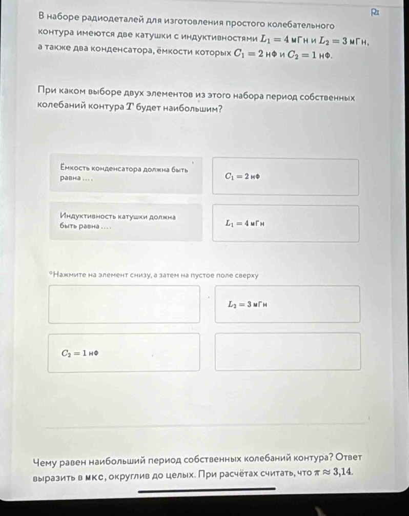 
Внаборе радиодеталей для изготовления простого колебательного
контура имеются две катушки с индуктивностями L_1=4 m[h и L_2=3MTH,
а такжке дваконденсатора, емкосΤи ΚоΤорых C_1=2HPhi nC_2C_2=1_HPhi .
При каком выборе двух элементов из этого набора период собственньх
колебаний контура Т будет наибольшим?
έмкость конденсатора должна быть C_1=2_HPhi 
равна ... .
Индуктивностькатушки должна L_1=4ur_H
6ыiть равha ... .
*Нажмите на элемент снизу, а затем на пустое поле сверху
L_2=3MTH
C_2=1HPhi
Чему равен наибольший период собственных колебаний контура? Ответ
выразить в мке, округлив до целых. При расчётах считать, чΤоτ π approx 3,14.