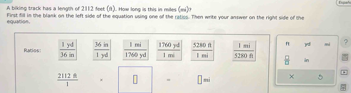 Españc
A biking track has a length of 2112 feet (ft). How long is this in miles (mi)?
First fill in the blank on the left side of the equation using one of the ratios. Then write your answer on the right side of the
equation.
Ratios:  1760yd/1mi   5280ft/1mi  ft yd mi ?
 □ /□   in
 2112ft/1  × □ = □ mi
×