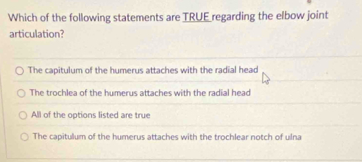 Which of the following statements are TRUE regarding the elbow joint
articulation?
The capitulum of the humerus attaches with the radial head
The trochlea of the humerus attaches with the radial head
All of the options listed are true
The capitulum of the humerus attaches with the trochlear notch of ulna