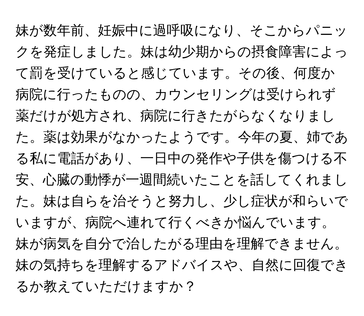 妹が数年前、妊娠中に過呼吸になり、そこからパニックを発症しました。妹は幼少期からの摂食障害によって罰を受けていると感じています。その後、何度か病院に行ったものの、カウンセリングは受けられず薬だけが処方され、病院に行きたがらなくなりました。薬は効果がなかったようです。今年の夏、姉である私に電話があり、一日中の発作や子供を傷つける不安、心臓の動悸が一週間続いたことを話してくれました。妹は自らを治そうと努力し、少し症状が和らいでいますが、病院へ連れて行くべきか悩んでいます。妹が病気を自分で治したがる理由を理解できません。妹の気持ちを理解するアドバイスや、自然に回復できるか教えていただけますか？