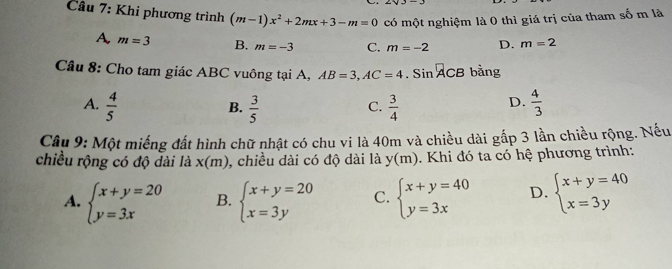 Khi phương trình (m-1)x^2+2mx+3-m=0 có một nghiệm là 0 thì giá trị của tham số m là
A m=3
B. m=-3 C. m=-2
D. m=2
Câu 8: Cho tam giác ABC vuông tại A, AB=3, AC=4. Sin ACB bằng
A.  4/5   3/4   4/3 
B.  3/5 
C.
D.
Câu 9: Một miếng đất hình chữ nhật có chu vi là 40m và chiều dài gấp 3 lần chiều rộng. Nếu
chiều rộng có độ dài là x(m) , chiều dài có độ dài là y(m) Khi đó ta có hệ phương trình:
A. beginarrayl x+y=20 y=3xendarray. beginarrayl x+y=20 x=3yendarray. beginarrayl x+y=40 y=3xendarray.
B.
C.
D. beginarrayl x+y=40 x=3yendarray.