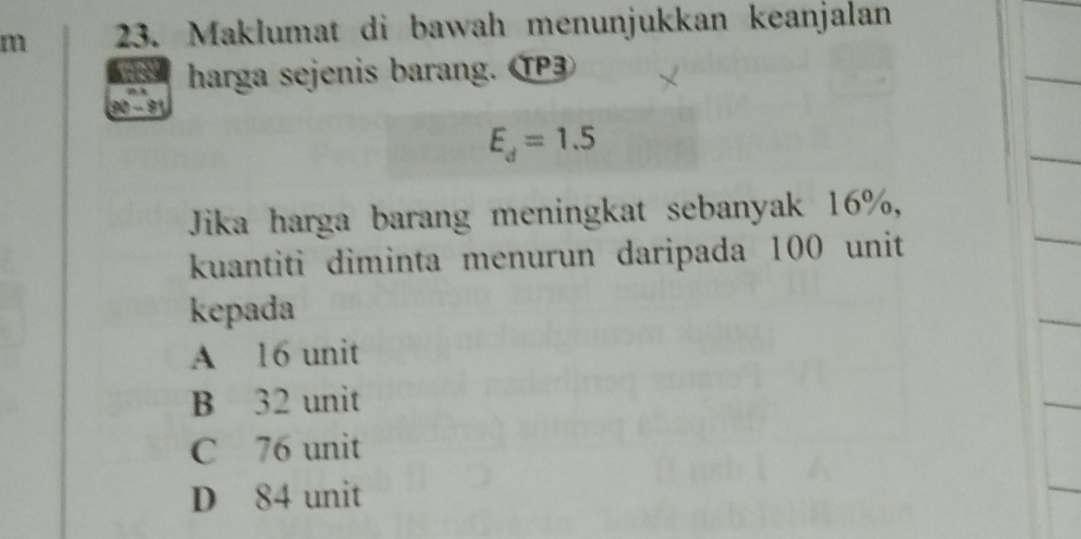 Maklumat di bawah menunjukkan keanjalan
harga sejenis barang. TP
190 - 9
E_d=1.5
Jika harga barang meningkat sebanyak 16%,
kuantiti diminta menurun daripada 100 unit
kepada
A 16 unit
B 32 unit
C 76 unit
D 84 unit