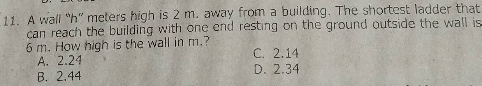 A wall “ h ” meters high is 2 m. away from a building. The shortest ladder that
can reach the building with one end resting on the ground outside the wall is
6 m. How high is the wall in m.?
C. 2.14
A. 2.24
B. 2.44
D. 2.34