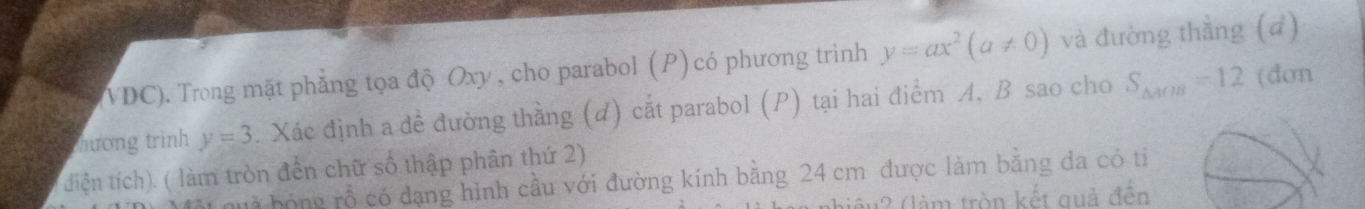 VDC). Trong mặt phẳng tọa độ Oxy , cho parabol (P) có phương trình y=ax^2(a!= 0) và đường thầng (d) 
mương trình y=3. Xác định a đề đường thằng (d) cắt parabol (P) tại hai điểm A, B sao cho S_△ AOB=12 (dơn 
diện tích). ( làm tròn đến chữ số thập phân thứ 2) 
huà bóng rỗ có đạng hình cầu với đường kính bằng 24 cm được làm bằng đa có tỉ 
lếu2 (làm tròn kết quả đến