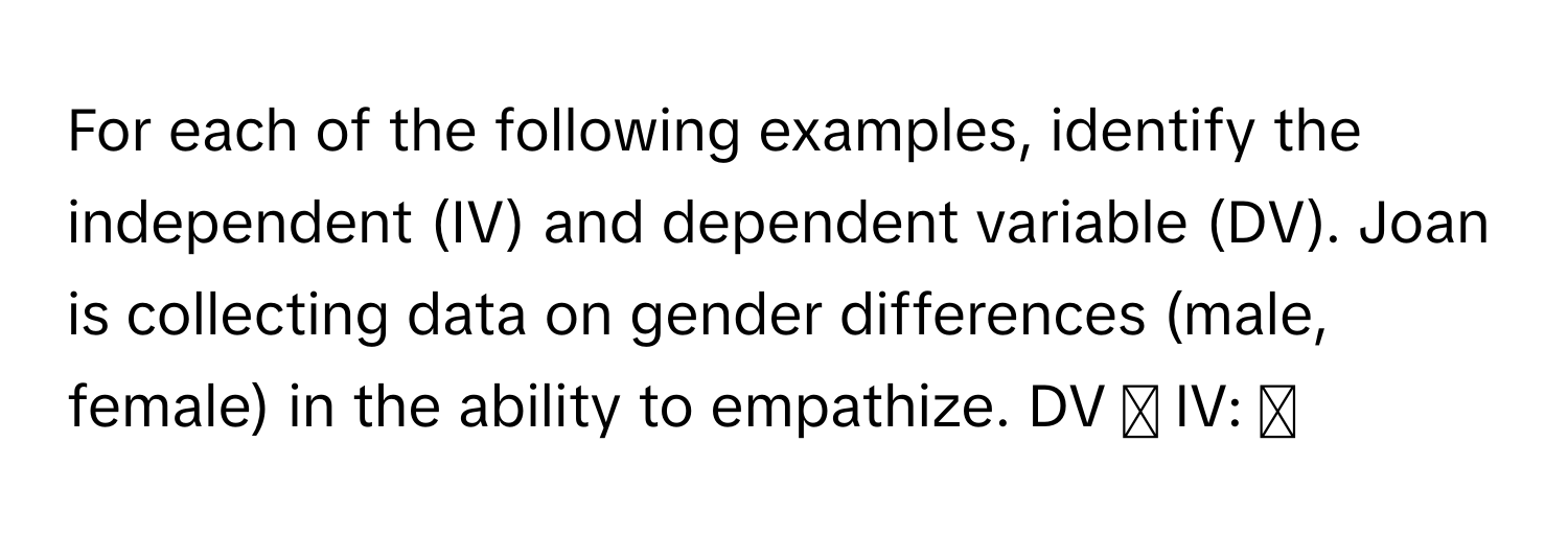 For each of the following examples, identify the independent (IV) and dependent variable (DV). Joan is collecting data on gender differences (male, female) in the ability to empathize. DV ◻ IV: ◻