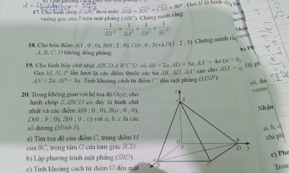 Tinh khoang cạc 
17. Cho hình chóp S. ABC thoả mãn widehat ASB=widehat BSC=widehat CSA=90° Gọi H là hình chọ Về 
vuồng góc của S trên mặt phẳng (ABC). Chứng minh rằng 
ho d 
lường
 1/SH^2 = 1/SA^2 + 1/SB^2 + 1/SC^2 . 
Nhận 
18. Cho bốn điểm A(1:0:0), B(0;2;0), C(0;0;3) và D(1:2;3). Chứng minh rằnvecto 
b) Ph
A, B, C, D không đồng phăng. 
19. Cho hình hộp chữ nhật ABCD. A'B'C'D'ciAB=2a, AD=3a, AA'=4a(a>0) AM=a
Hệ ph 
Gọi M, N, P lần lượt là các điểm thuộc các tia AB, AD, AA' sao cho
AN=2a, AP=3a *. Tính khoảng cách từ điểm C ' đến mặt phẳng (MNP). 
số, dun 
20. Trong không gian với hệ toạ độ Oxyz, cho 
ecto 
hình chóp S. ABCD có đáy là hình chữ 
nhật và các điểm A(0;0;0), B(a;0;0), 
Nhận
D(0;b;0), S(0;0;c) với a, b, c là các 
số dương (Hình 3). a 、 b 、 c
a) Tìm toa độ của điểm C, trung điểm M 
chi ph 
cuaBC ', trọng tâm G của tam giác SCD. 
c) Phu 
b) Lập phương trinh mặt phắng (SBD). 
c) Tính khoảng cách từ điểm G đến mặt 
Tron