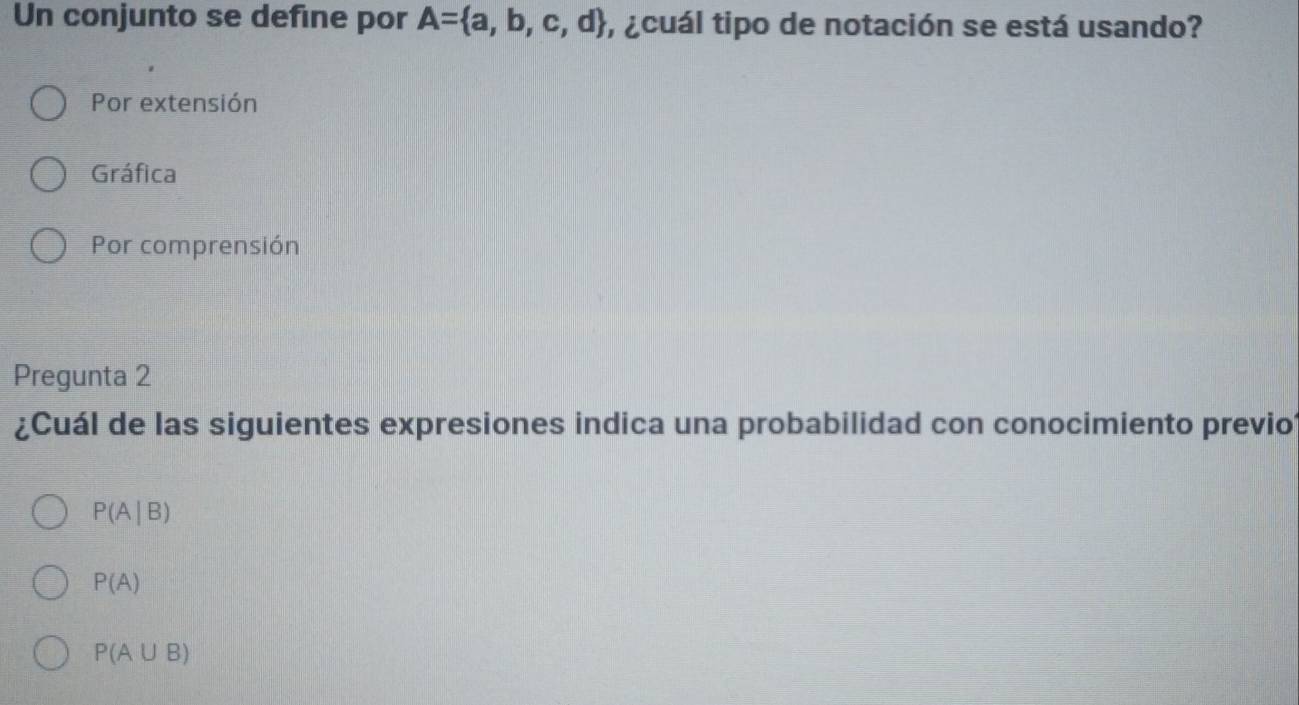 Un conjunto se define por A= a,b,c,d , ¿cuál tipo de notación se está usando?
Por extensión
Gráfica
Por comprensión
Pregunta 2
¿Cuál de las siguientes expresiones indica una probabilidad con conocimiento previo
P(A|B)
P(A)
P(A∪ B)