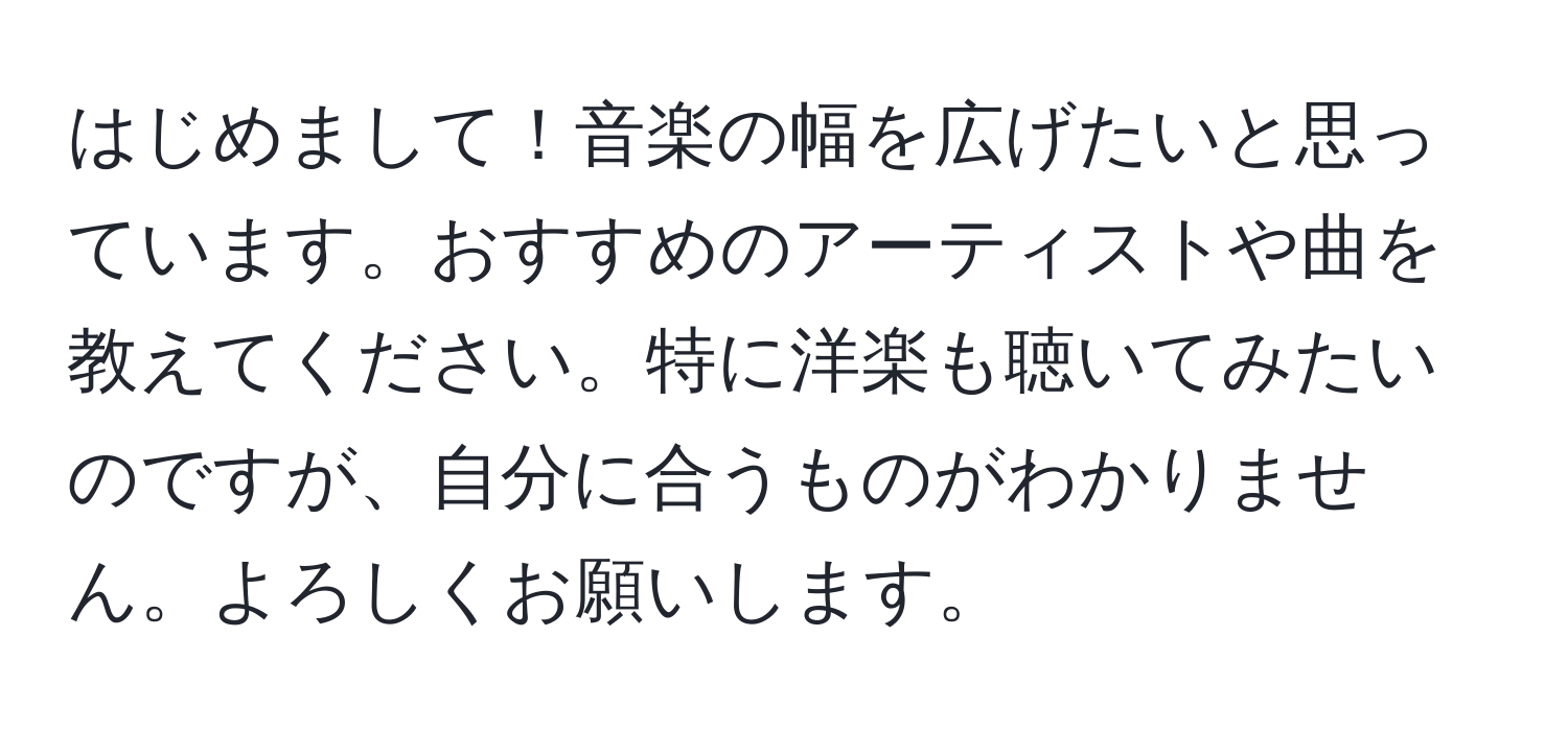 はじめまして！音楽の幅を広げたいと思っています。おすすめのアーティストや曲を教えてください。特に洋楽も聴いてみたいのですが、自分に合うものがわかりません。よろしくお願いします。