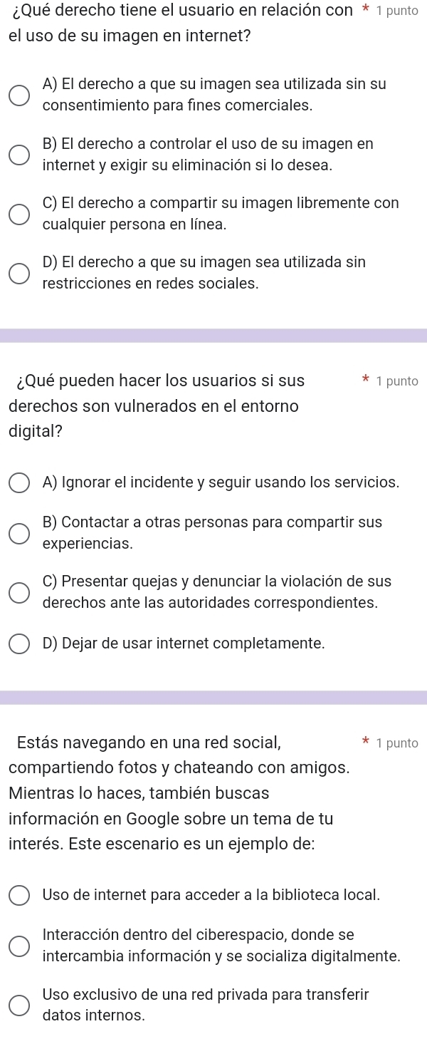 ¿Qué derecho tiene el usuario en relación con * 1 punto
el uso de su imagen en internet?
A) El derecho a que su imagen sea utilizada sin su
consentimiento para fines comerciales.
B) El derecho a controlar el uso de su imagen en
internet y exigir su eliminación si lo desea.
C) El derecho a compartir su imagen libremente con
cualquier persona en línea.
D) El derecho a que su imagen sea utilizada sin
restricciones en redes sociales.
¿Qué pueden hacer los usuarios si sus 1 punto
derechos son vulnerados en el entorno
digital?
A) Ignorar el incidente y seguir usando los servicios.
B) Contactar a otras personas para compartir sus
experiencias.
C) Presentar quejas y denunciar la violación de sus
derechos ante las autoridades correspondientes.
D) Dejar de usar internet completamente.
Estás navegando en una red social, 1 punto
compartiendo fotos y chateando con amigos.
Mientras lo haces, también buscas
información en Google sobre un tema de tu
interés. Este escenario es un ejemplo de:
Uso de internet para acceder a la biblioteca local.
Interacción dentro del ciberespacio, donde se
intercambia información y se socializa digitalmente.
Uso exclusivo de una red privada para transferir
datos internos.