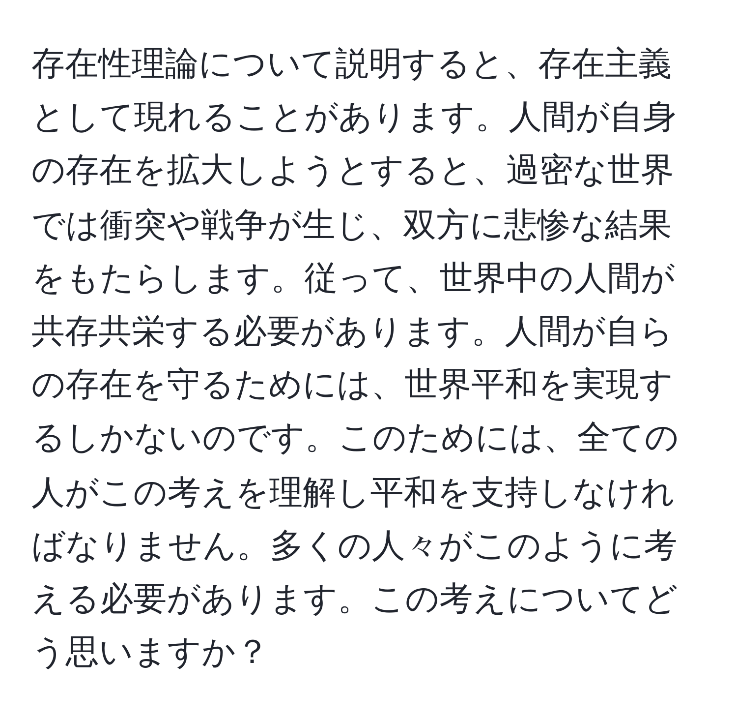 存在性理論について説明すると、存在主義として現れることがあります。人間が自身の存在を拡大しようとすると、過密な世界では衝突や戦争が生じ、双方に悲惨な結果をもたらします。従って、世界中の人間が共存共栄する必要があります。人間が自らの存在を守るためには、世界平和を実現するしかないのです。このためには、全ての人がこの考えを理解し平和を支持しなければなりません。多くの人々がこのように考える必要があります。この考えについてどう思いますか？