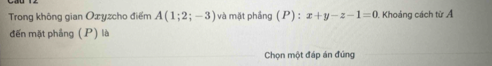 Trong không gian Oxyzcho điểm A(1;2;-3) và mặt phẳng (P) : x+y-z-1=0. Khoảng cách từ Á 
đến mặt phẳng (P) là 
Chọn một đáp án đúng