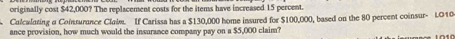 originally cost $42,000? The replacement costs for the items have increased 15 percent. 
Calculating a Coinsurance Claim. If Carissa has a $130,000 home insured for $100,000, based on the 80 percent coinsur- LO10 
ance provision, how much would the insurance company pay on a $5,000 claim?