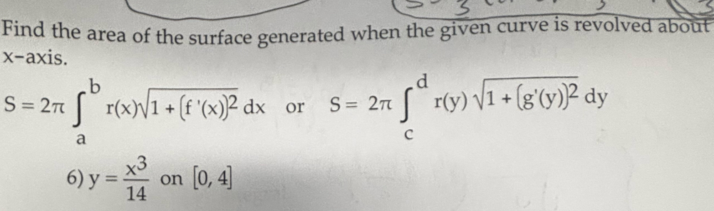 Find the area of the surface generated when the given curve is revolved about 
x-axis.
S=2π ∈t _a^(br(x)sqrt(1+(f'(x))^2))dx or S=2π ∈tlimits _c^(dr(y)sqrt(1+(g'(y))^2))dy
6) y= x^3/14  on [0,4]