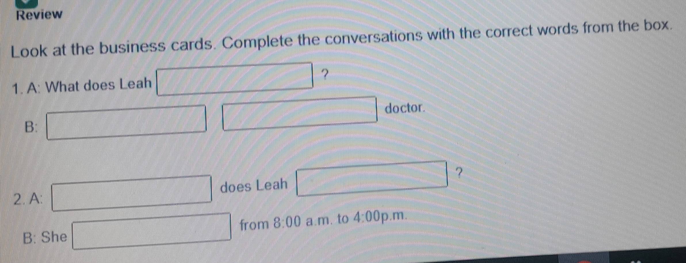 Review 
Look at the business cards. Complete the conversations with the correct words from the box 
1. A: What does Leah □ ? 
B: □ □ doctor. 
2. A: □ does Leah □ ? 
B: She □ from 8:00 a.m. to 4:00 0p.m.