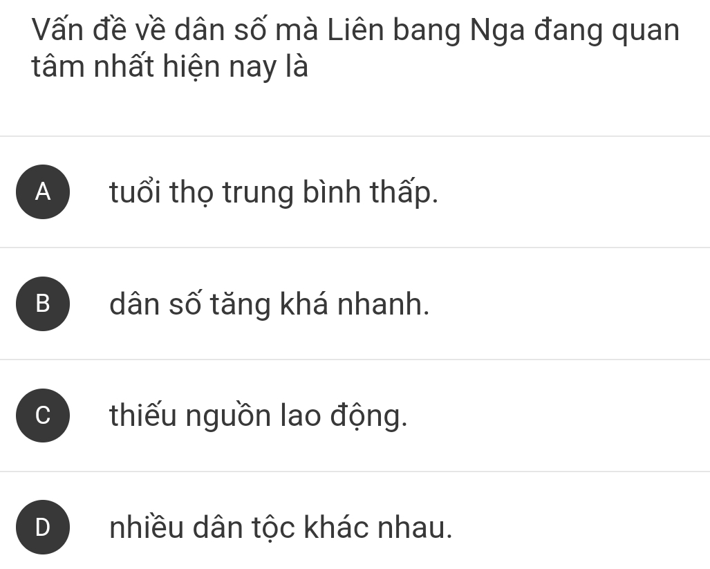 Vấn đề về dân số mà Liên bang Nga đang quan
tâm nhất hiện nay là
A tuổi thọ trung bình thấp.
B dân số tăng khá nhanh.
thiếu nguồn lao động.
nhiều dân tộc khác nhau.