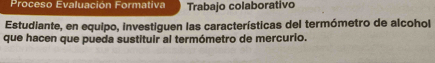 Proceso Evaluación Formativa Trabajo colaborativo 
Estudiante, en equipo, investiguen las características del termómetro de alcohol 
que hacen que pueda sustituir al termómetro de mercurio.