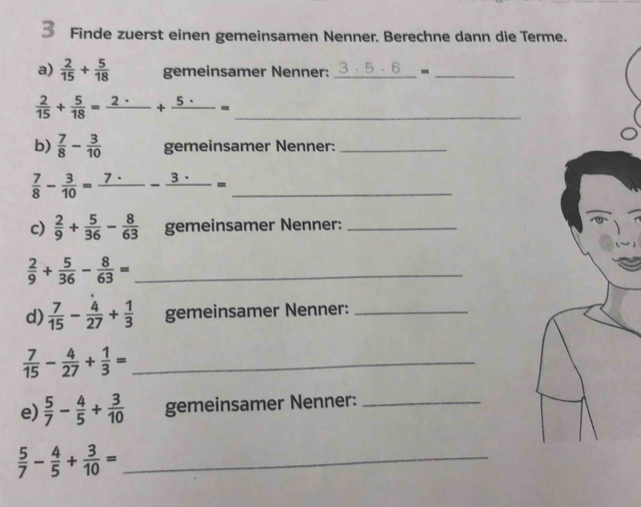 Finde zuerst einen gemeinsamen Nenner. Berechne dann die T 
a)  2/15 + 5/18  gemeinsamer Nenner: 3· 5· 6 -_ 
_  2/15 + 5/18 =frac 2· +frac 5· =
b)  7/8 - 3/10  gemeinsamer Nenner:_ 
_  7/8 - 3/10 =frac 7· -frac 3· =
c)  2/9 + 5/36 - 8/63  gemeinsamer Nenner:_ 
_  2/9 + 5/36 - 8/63 =
d)  7/15 - 4/27 + 1/3  gemeinsamer Nenner:_
 7/15 - 4/27 + 1/3 = _ 
e)  5/7 - 4/5 + 3/10  gemeinsamer Nenner:_ 
_  5/7 - 4/5 + 3/10 =