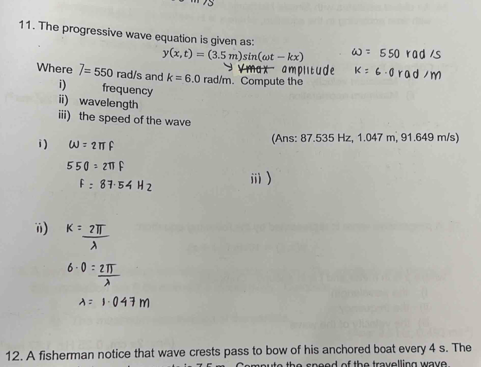 The progressive wave equation is given as:
y(x,t)=(3.5m)sin (omega t-l
Where 7=550 rad/s and k=6.0 rad/m. Compute the 
i) frequency 
ii) wavelength 
iii) the speed of the wave 
(Ans: 87.535 Hz, 1.047 m, 91.649 m/s) 
ⅲ ) 
12. A fisherman notice that wave crests pass to bow of his anchored boat every 4 s. The 
a th e speed of the travelling wave .