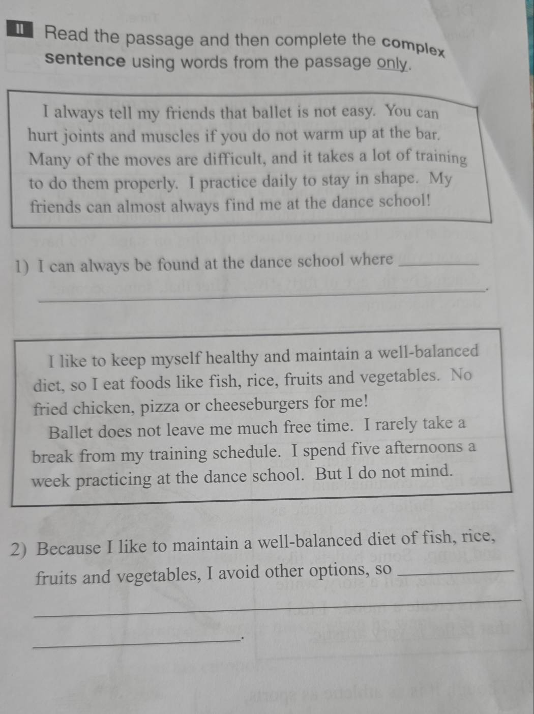 Read the passage and then complete the complex 
sentence using words from the passage only. 
I always tell my friends that ballet is not easy. You can 
hurt joints and muscles if you do not warm up at the bar. 
Many of the moves are difficult, and it takes a lot of training 
to do them properly. I practice daily to stay in shape. My 
friends can almost always find me at the dance school! 
1) I can always be found at the dance school where_ 
_. 
I like to keep myself healthy and maintain a well-balanced 
diet, so I eat foods like fish, rice, fruits and vegetables. No 
fried chicken, pizza or cheeseburgers for me! 
Ballet does not leave me much free time. I rarely take a 
break from my training schedule. I spend five afternoons a 
week practicing at the dance school. But I do not mind. 
2) Because I like to maintain a well-balanced diet of fish, rice, 
fruits and vegetables, I avoid other options, so_ 
_ 
__.