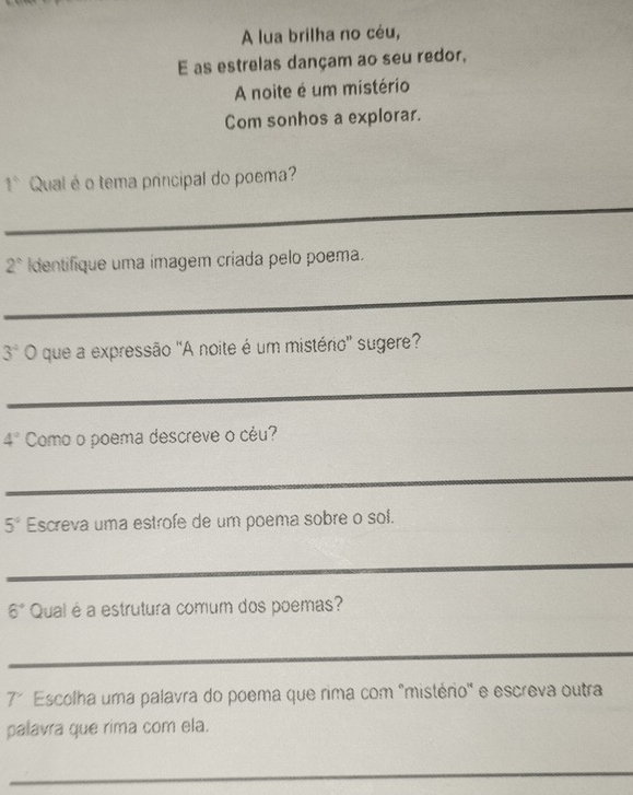 A lua brilha no céu, 
E as estrelas dançam ao seu redor, 
A noite é um mistério 
Com sonhos a explorar.
1° Qual é o tema principal do poema? 
_
2° Identifique uma imagem críada pelo poema. 
_
3° O que a expressão "A noite é um mistério'' sugere? 
_
4° Como o poema descreve o céu? 
_
5° Escreva uma estrofe de um poema sobre o sol. 
_
6° Quai é a estrutura comum dos poemas? 
_ 
7' Escolha uma palavra do poema que rima com "mistério' e escreva outra 
palavra que rima com ela. 
_